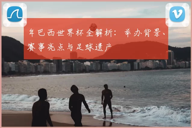 年巴西世界杯全解析：举办背景、赛事亮点与足球遗产