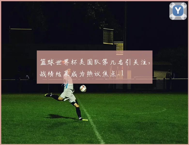 篮球世界杯美国队第几名引关注,战绩结果成为热议焦点_1
