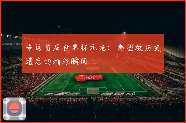 专访首届世界杯元老：那些被历史遗忘的精彩瞬间