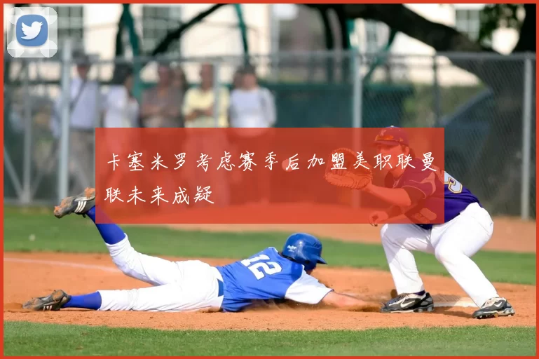 卡塞米罗考虑赛季后加盟美职联曼联未来成疑