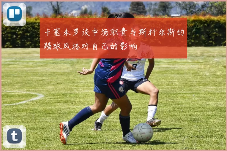 卡塞米罗谈中场职责与斯科尔斯的踢球风格对自己的影响