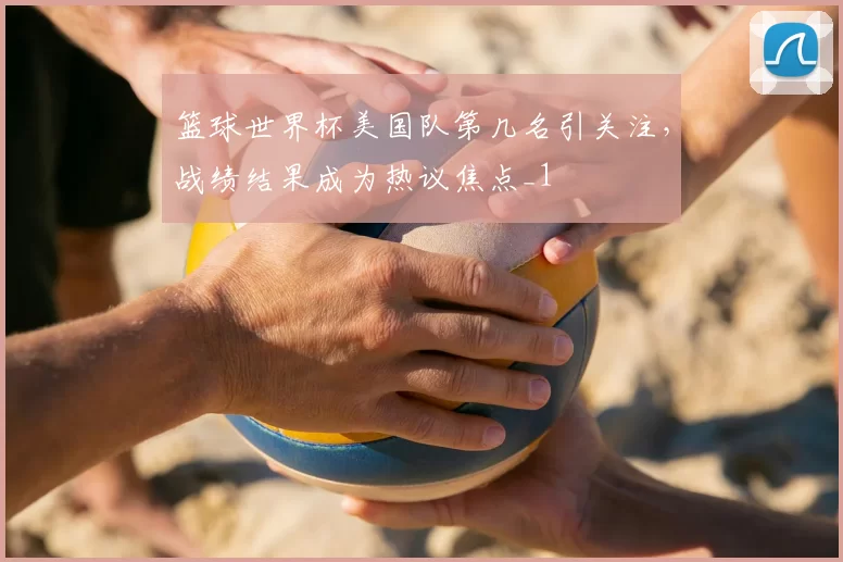 篮球世界杯美国队第几名引关注,战绩结果成为热议焦点_1