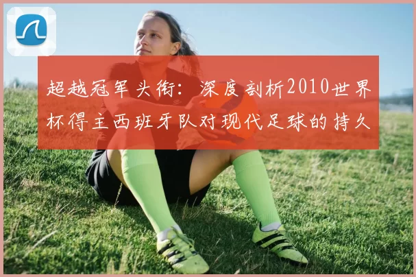 超越冠军头衔：深度剖析2010世界杯得主西班牙队对现代足球的持久影响