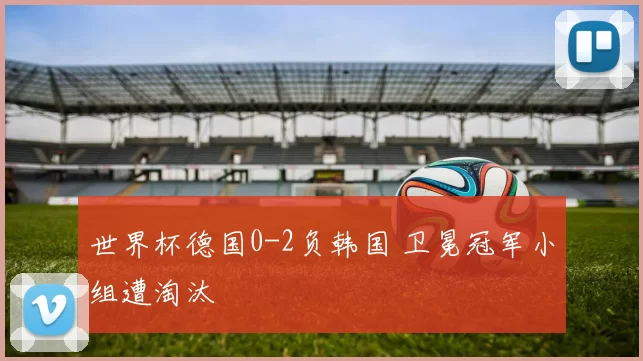 世界杯德国0-2负韩国 卫冕冠军小组遭淘汰