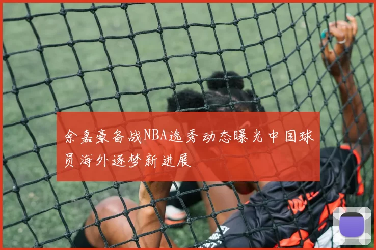 余嘉豪备战NBA选秀动态曝光中国球员海外逐梦新进展