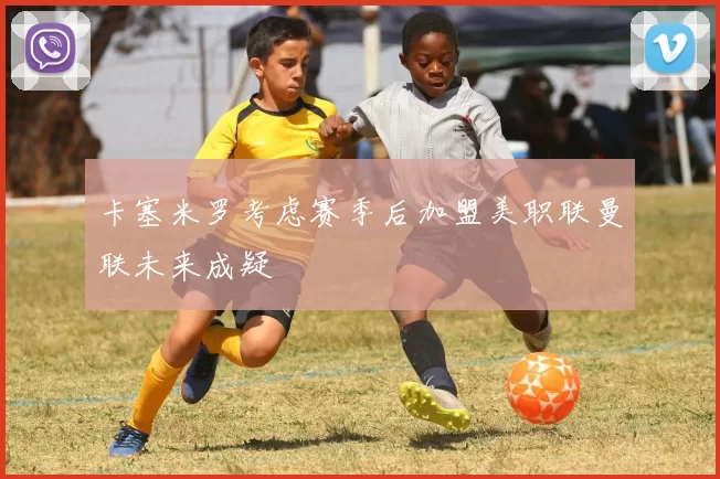 卡塞米罗考虑赛季后加盟美职联曼联未来成疑