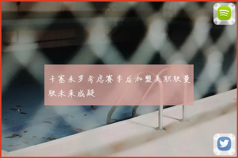 卡塞米罗考虑赛季后加盟美职联曼联未来成疑