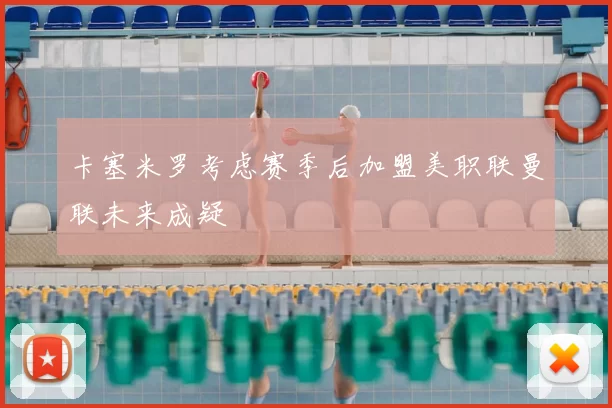 卡塞米罗考虑赛季后加盟美职联曼联未来成疑