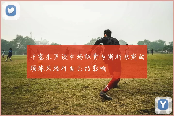 卡塞米罗谈中场职责与斯科尔斯的踢球风格对自己的影响