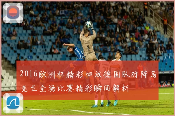 2016欧洲杯精彩回放德国队对阵乌克兰全场比赛精彩瞬间解析