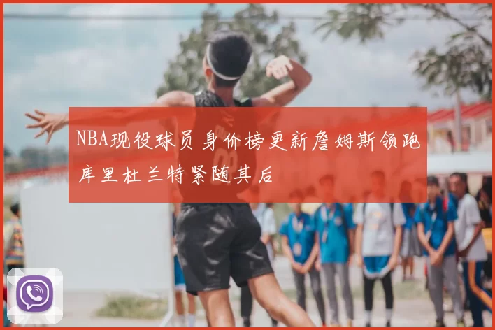 NBA现役球员身价榜更新詹姆斯领跑库里杜兰特紧随其后