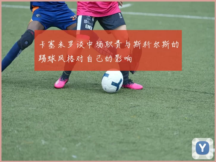 卡塞米罗谈中场职责与斯科尔斯的踢球风格对自己的影响