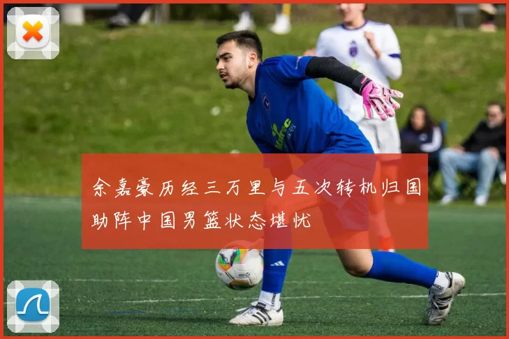 余嘉豪历经三万里与五次转机归国助阵中国男篮状态堪忧