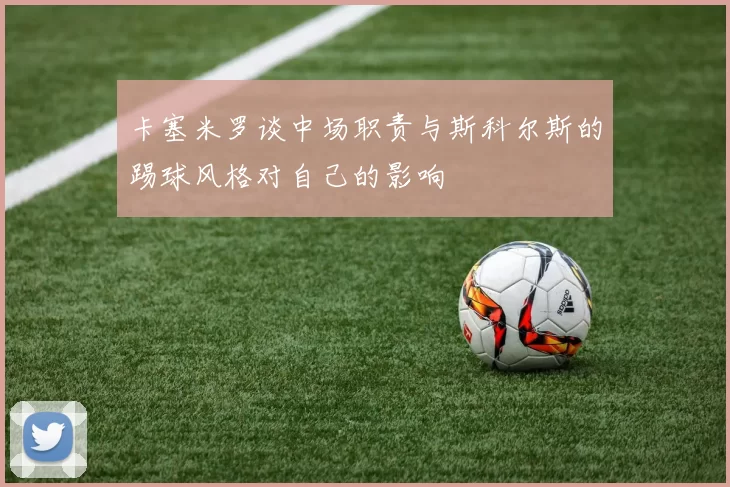 卡塞米罗谈中场职责与斯科尔斯的踢球风格对自己的影响