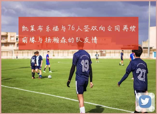 凯莱布乐福与76人签双向合同再续前缘与杨瀚森的队友情