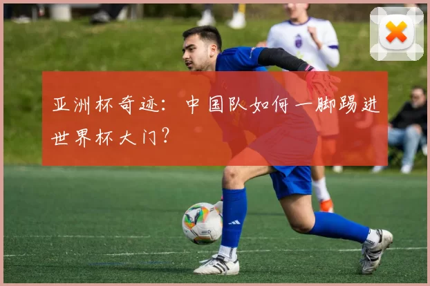 亚洲杯奇迹：中国队如何一脚踢进世界杯大门？