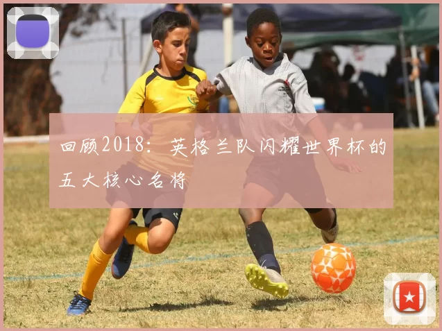 回顾2018：英格兰队闪耀世界杯的五大核心名将