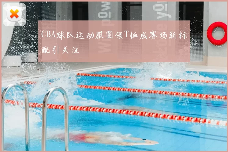 CBA球队运动服圆领T恤成赛场新标配引关注