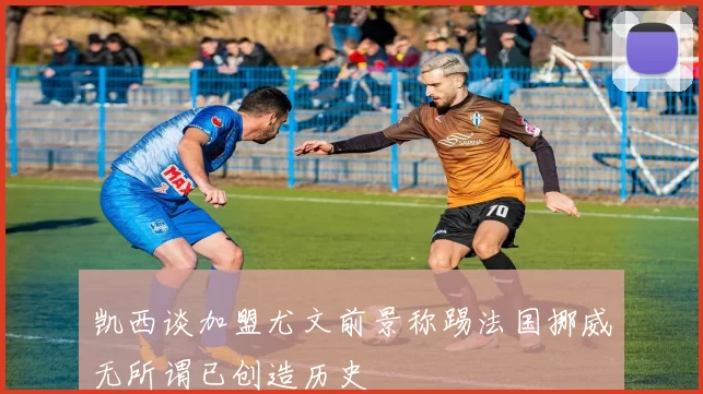凯西谈加盟尤文前景称踢法国挪威无所谓已创造历史