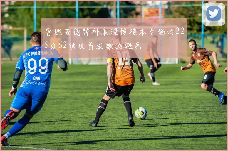 普理查德替补表现惊艳本季场均225分62助攻首发数据逊色