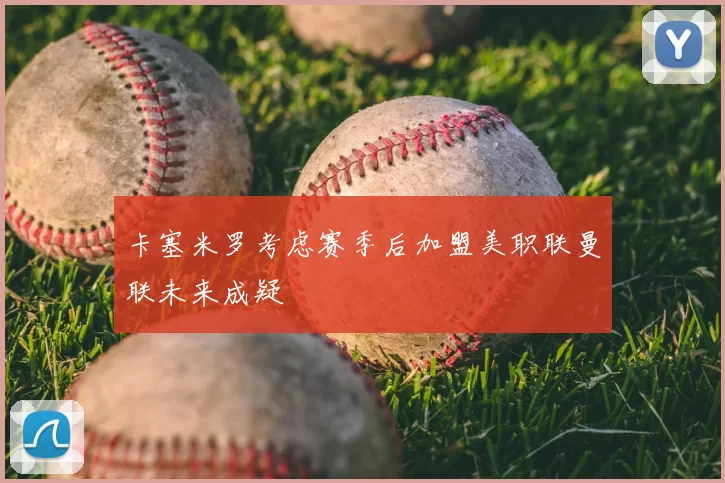 卡塞米罗考虑赛季后加盟美职联曼联未来成疑