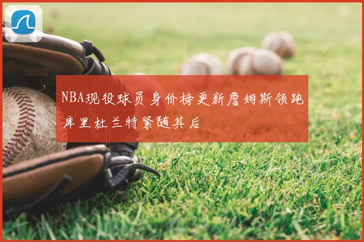 NBA现役球员身价榜更新詹姆斯领跑库里杜兰特紧随其后