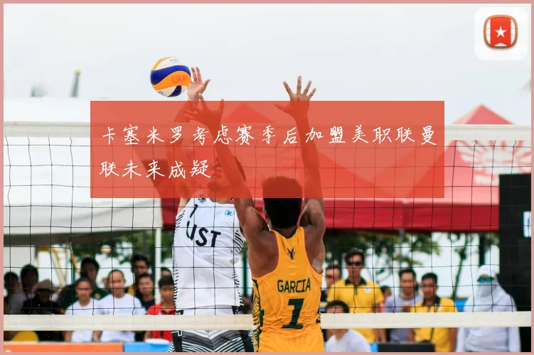 卡塞米罗考虑赛季后加盟美职联曼联未来成疑