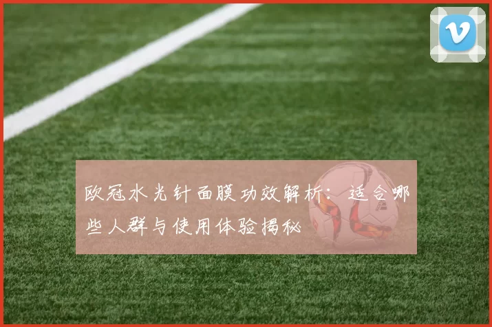 欧冠水光针面膜功效解析:适合哪些人群与使用体验揭秘