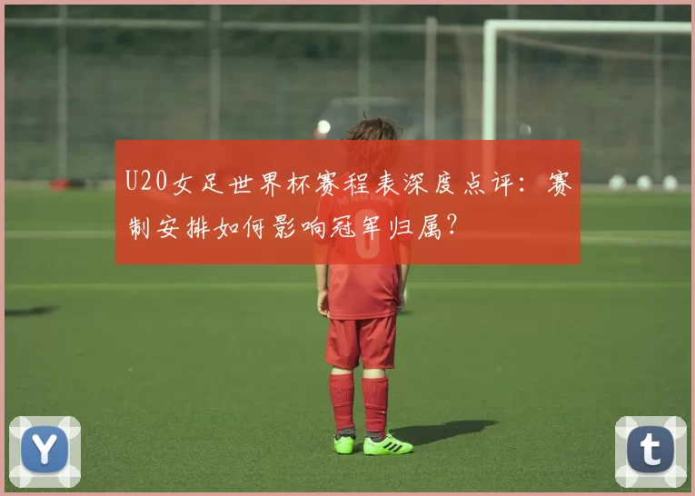U20女足世界杯赛程表深度点评:赛制安排如何影响冠军归属?
