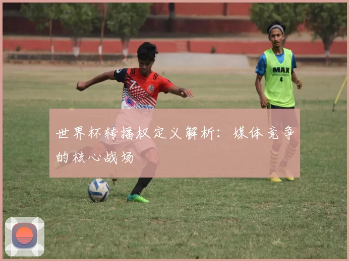 世界杯转播权定义解析：媒体竞争的核心战场