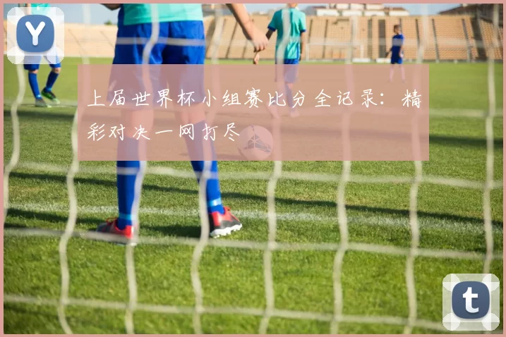 上届世界杯小组赛比分全记录：精彩对决一网打尽