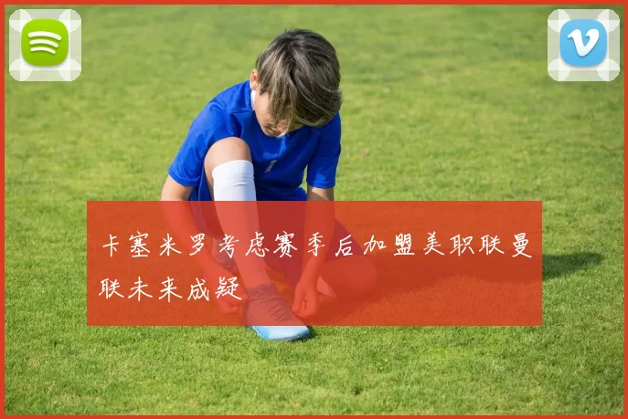 卡塞米罗考虑赛季后加盟美职联曼联未来成疑