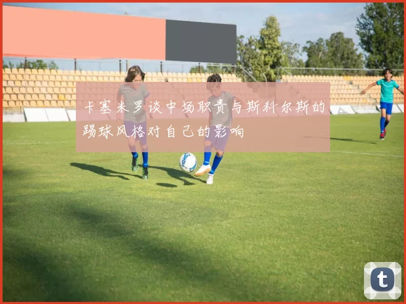 卡塞米罗谈中场职责与斯科尔斯的踢球风格对自己的影响