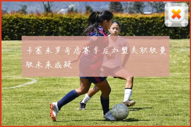 卡塞米罗考虑赛季后加盟美职联曼联未来成疑