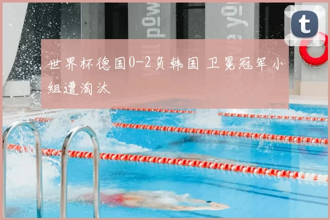 世界杯德国0-2负韩国 卫冕冠军小组遭淘汰