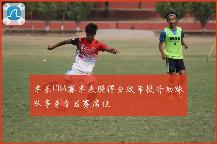 季乐CBA赛季表现得分效率提升助球队争夺季后赛席位