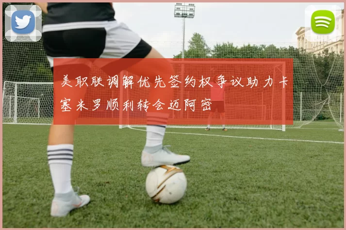 美职联调解优先签约权争议助力卡塞米罗顺利转会迈阿密