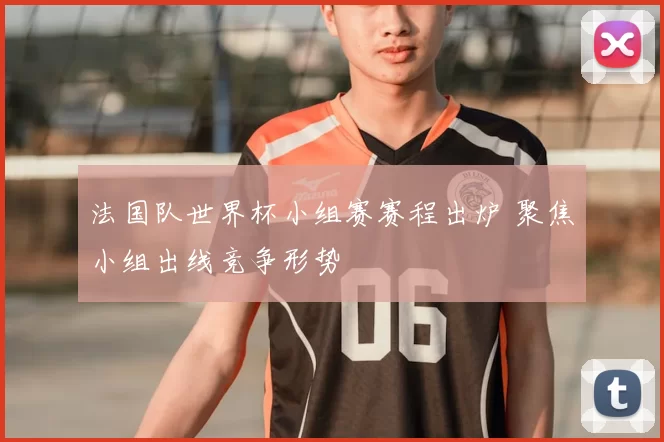 法国队世界杯小组赛赛程出炉 聚焦小组出线竞争形势