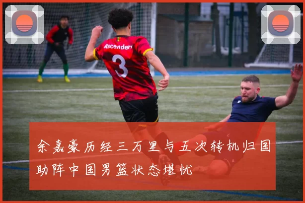 余嘉豪历经三万里与五次转机归国助阵中国男篮状态堪忧