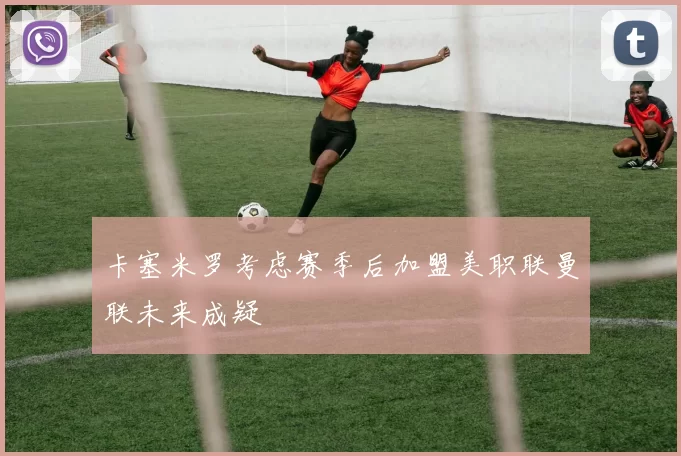卡塞米罗考虑赛季后加盟美职联曼联未来成疑