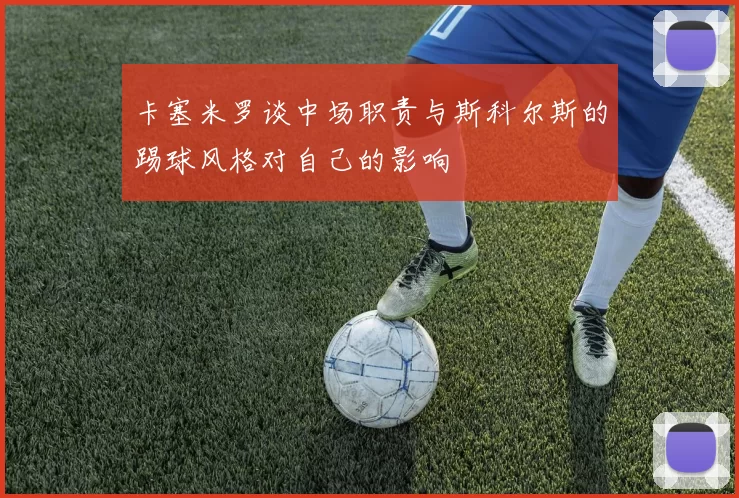 卡塞米罗谈中场职责与斯科尔斯的踢球风格对自己的影响