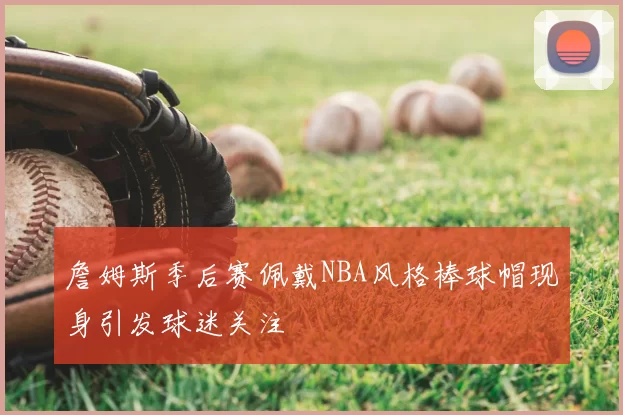 詹姆斯季后赛佩戴NBA风格棒球帽现身引发球迷关注