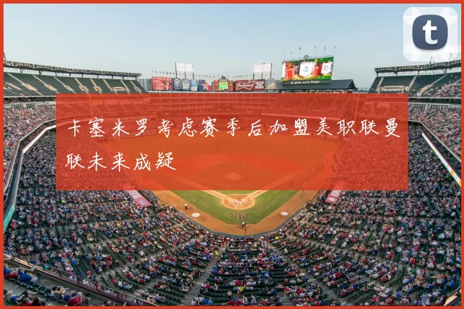 卡塞米罗考虑赛季后加盟美职联曼联未来成疑