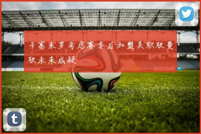 卡塞米罗考虑赛季后加盟美职联曼联未来成疑