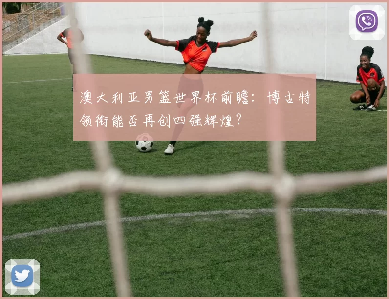 澳大利亚男篮世界杯前瞻:博古特领衔能否再创四强辉煌?