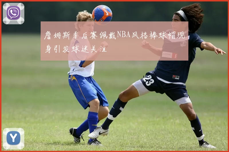 詹姆斯季后赛佩戴NBA风格棒球帽现身引发球迷关注