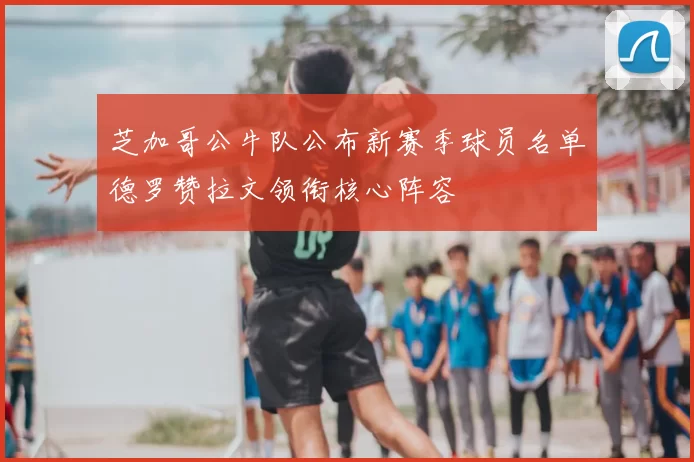 芝加哥公牛队公布新赛季球员名单德罗赞拉文领衔核心阵容