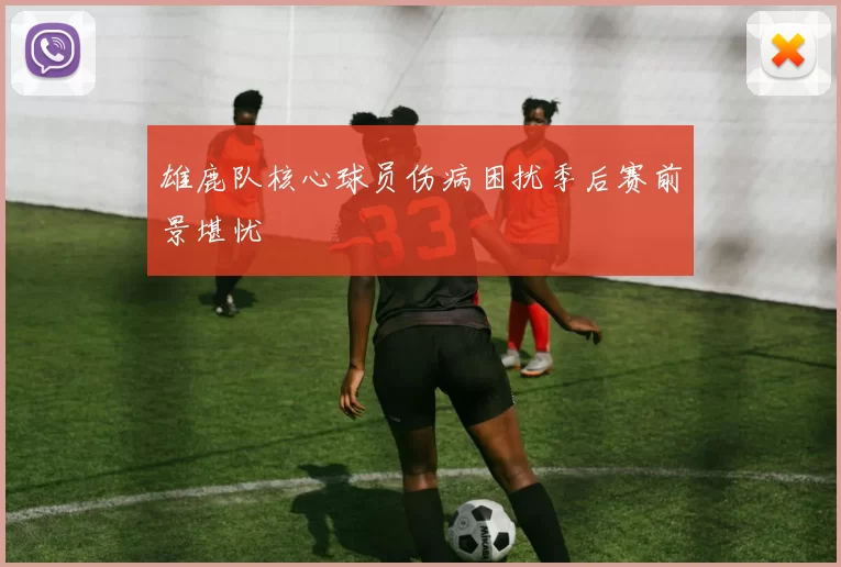 雄鹿队核心球员伤病困扰季后赛前景堪忧