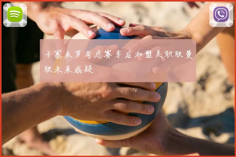 卡塞米罗考虑赛季后加盟美职联曼联未来成疑