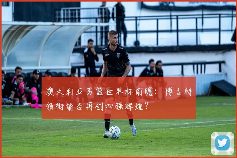 澳大利亚男篮世界杯前瞻:博古特领衔能否再创四强辉煌?